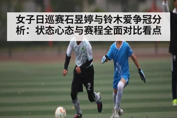 女子日巡赛石昱婷与铃木爱争冠分析:状态心态与赛程全面对比看点