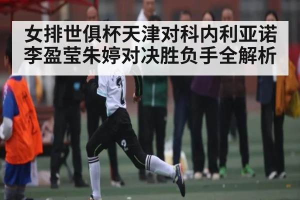 女排世俱杯天津对科内利亚诺李盈莹朱婷对决胜负手全解析
