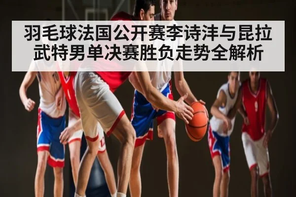 羽毛球法国公开赛李诗沣与昆拉武特男单决赛胜负走势全解析