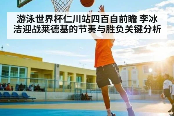 游泳世界杯仁川站四百自前瞻 李冰洁迎战莱德基的节奏与胜负关键分析