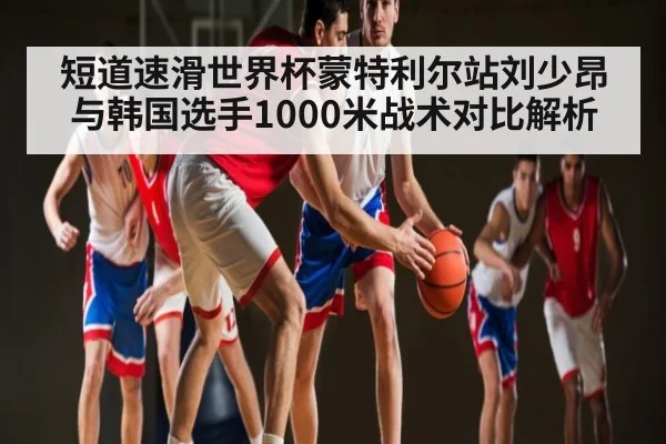 短道速滑世界杯蒙特利尔站刘少昂与韩国选手1000米战术对比解析